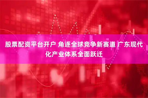 股票配资平台开户 角逐全球竞争新赛道 广东现代化产业体系全面跃迁