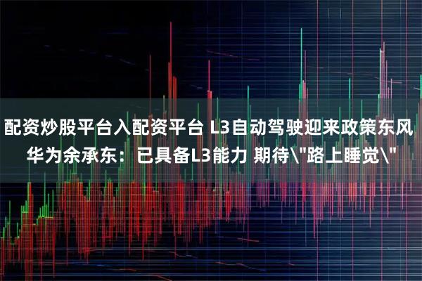 配资炒股平台入配资平台 L3自动驾驶迎来政策东风 华为余承东：已具备L3能力 期待＂路上睡觉＂