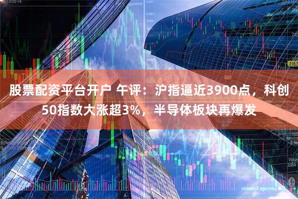 股票配资平台开户 午评：沪指逼近3900点，科创50指数大涨超3%，半导体板块再爆发