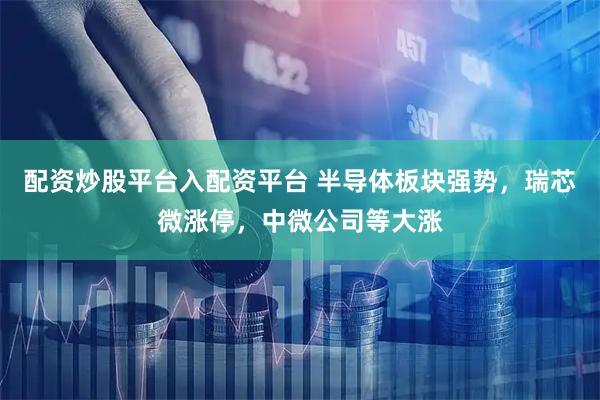配资炒股平台入配资平台 半导体板块强势，瑞芯微涨停，中微公司等大涨