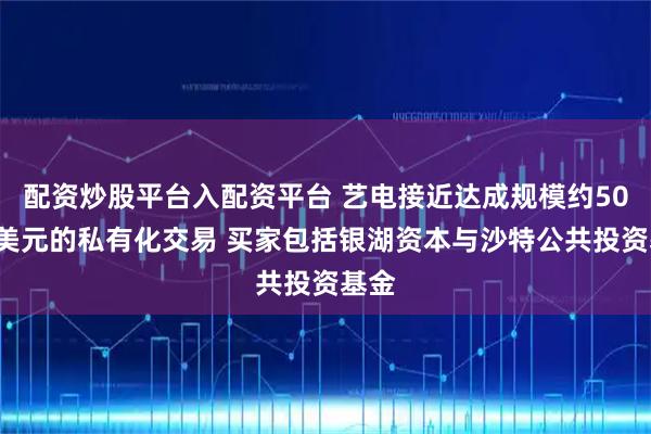 配资炒股平台入配资平台 艺电接近达成规模约500亿美元的私有化交易 买家包括银湖资本与沙特公共投资基金
