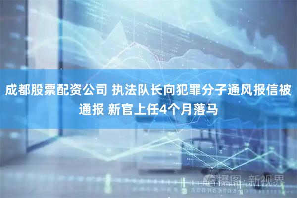 成都股票配资公司 执法队长向犯罪分子通风报信被通报 新官上任4个月落马