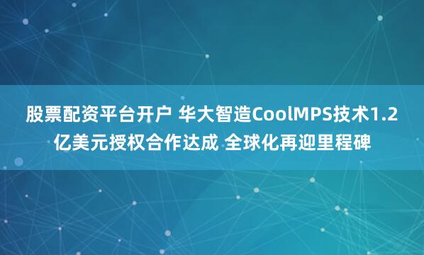 股票配资平台开户 华大智造CoolMPS技术1.2亿美元授权合作达成 全球化再迎里程碑