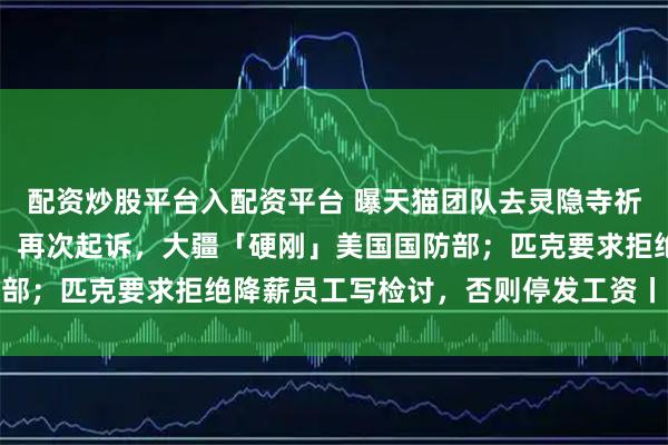 配资炒股平台入配资平台 曝天猫团队去灵隐寺祈福，求降温卖爆双十一；再次起诉，大疆「硬刚」美国国防部；匹克要求拒绝降薪员工写检讨，否则停发工资丨雷峰早报
