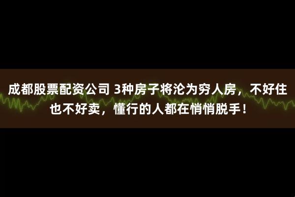 成都股票配资公司 3种房子将沦为穷人房，不好住也不好卖，懂行的人都在悄悄脱手！