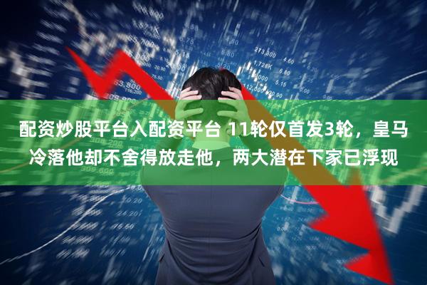 配资炒股平台入配资平台 11轮仅首发3轮，皇马冷落他却不舍得放走他，两大潜在下家已浮现