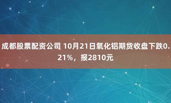 成都股票配资公司 10月21日氧化铝期货收盘下跌0.21%，报2810元