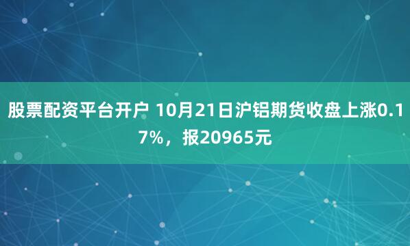 股票配资平台开户 10月21日沪铝期货收盘上涨0.17%，报20965元