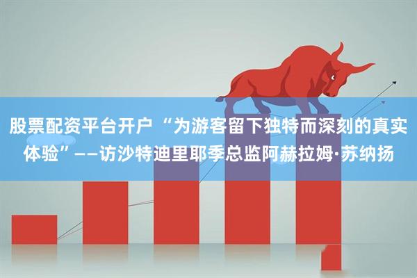 股票配资平台开户 “为游客留下独特而深刻的真实体验”——访沙特迪里耶季总监阿赫拉姆·苏纳扬