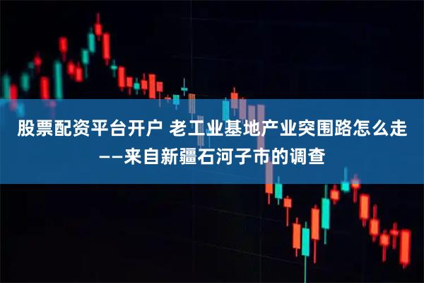 股票配资平台开户 老工业基地产业突围路怎么走——来自新疆石河子市的调查