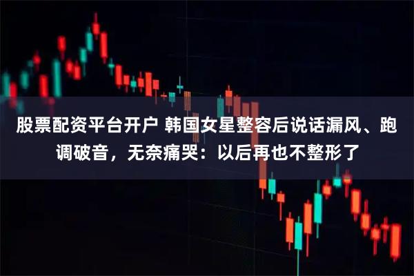 股票配资平台开户 韩国女星整容后说话漏风、跑调破音，无奈痛哭：以后再也不整形了