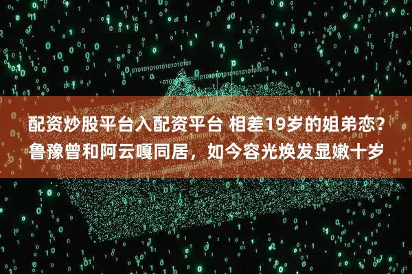 配资炒股平台入配资平台 相差19岁的姐弟恋？鲁豫曾和阿云嘎同居，如今容光焕发显嫩十岁