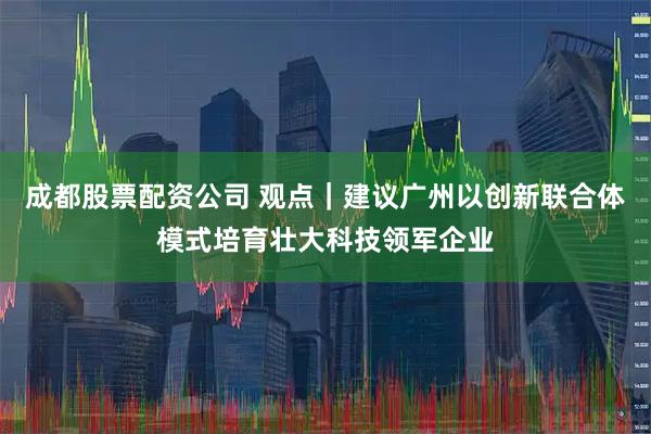 成都股票配资公司 观点｜建议广州以创新联合体模式培育壮大科技领军企业