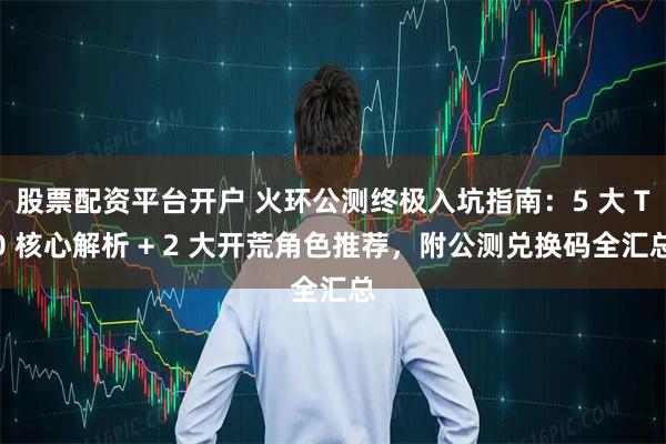 股票配资平台开户 火环公测终极入坑指南：5 大 T0 核心解析 + 2 大开荒角色推荐，附公测兑换码全汇总