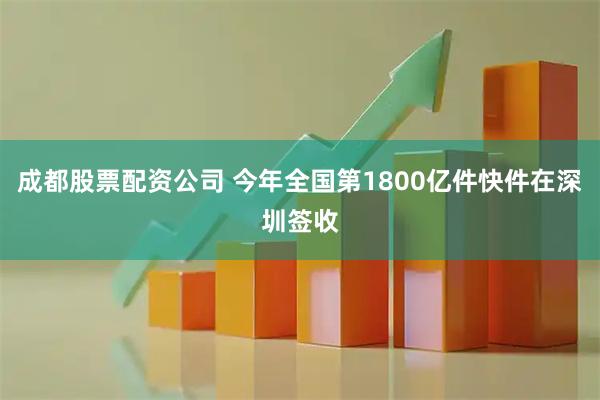成都股票配资公司 今年全国第1800亿件快件在深圳签收