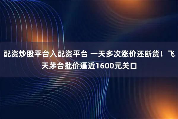 配资炒股平台入配资平台 一天多次涨价还断货！飞天茅台批价逼近1600元关口