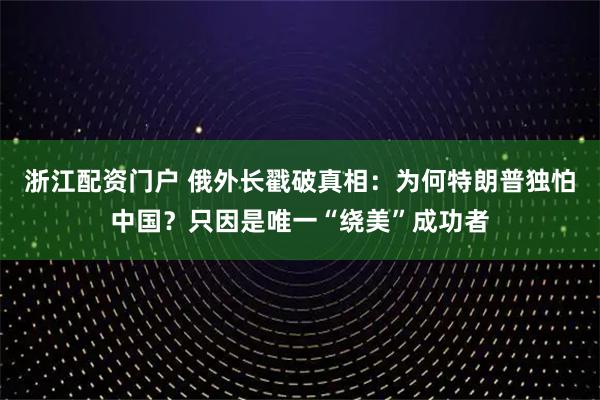 浙江配资门户 俄外长戳破真相：为何特朗普独怕中国？只因是唯一“绕美”成功者