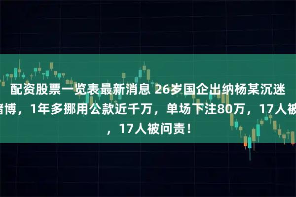 配资股票一览表最新消息 26岁国企出纳杨某沉迷网络赌博，1年多挪用公款近千万，单场下注80万，17人被问责！