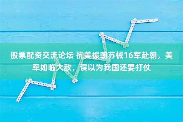 股票配资交流论坛 抗美援朝苏械16军赴朝，美军如临大敌，误以为我国还要打仗