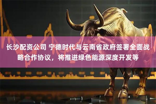长沙配资公司 宁德时代与云南省政府签署全面战略合作协议，将推进绿色能源深度开发等