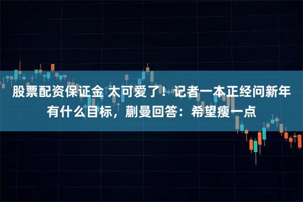 股票配资保证金 太可爱了！记者一本正经问新年有什么目标，蒯曼回答：希望瘦一点