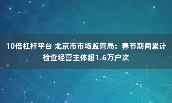 10倍杠杆平台 北京市市场监管局：春节期间累计检查经营主体超1.6万户次