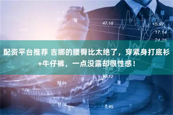 配资平台推荐 吉娜的腰臀比太绝了，穿紧身打底衫+牛仔裤，一点没露却很性感！