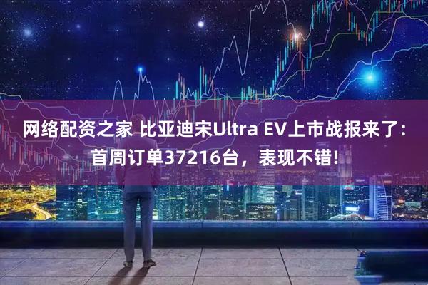 网络配资之家 比亚迪宋Ultra EV上市战报来了：首周订单37216台，表现不错!