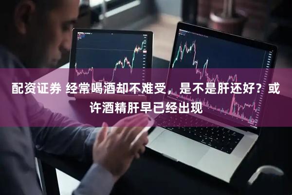 配资证券 经常喝酒却不难受，是不是肝还好？或许酒精肝早已经出现