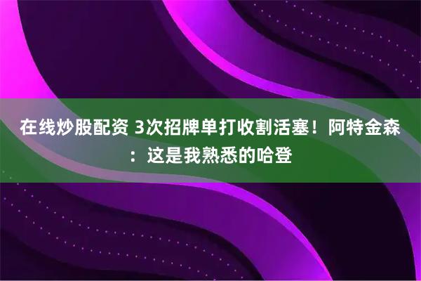 在线炒股配资 3次招牌单打收割活塞！阿特金森：这是我熟悉的哈登
