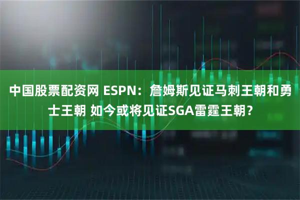 中国股票配资网 ESPN：詹姆斯见证马刺王朝和勇士王朝 如今或将见证SGA雷霆王朝？