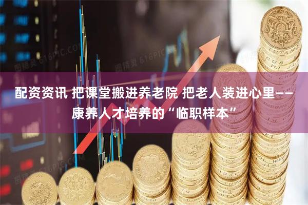 配资资讯 把课堂搬进养老院 把老人装进心里——康养人才培养的“临职样本”