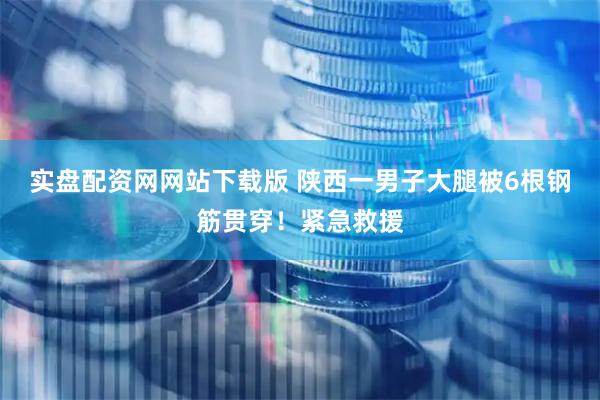 实盘配资网网站下载版 陕西一男子大腿被6根钢筋贯穿！紧急救援