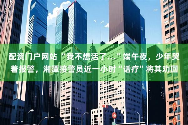 配资门户网站 “我不想活了…”端午夜，少年哭着报警，湘潭接警员近一小时“话疗”将其劝回