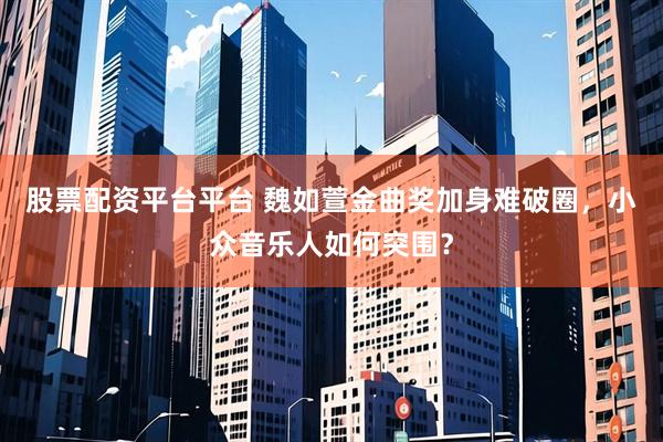 股票配资平台平台 魏如萱金曲奖加身难破圈，小众音乐人如何突围？