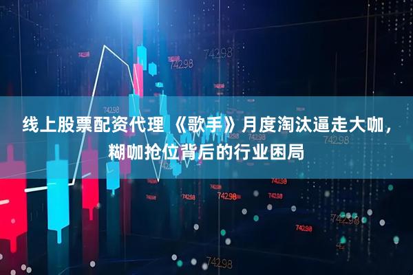 线上股票配资代理 《歌手》月度淘汰逼走大咖，糊咖抢位背后的行业困局