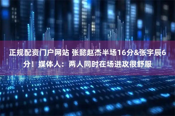 正规配资门户网站 张懿赵杰半场16分&张宇辰6分！媒体人：两人同时在场进攻很舒服