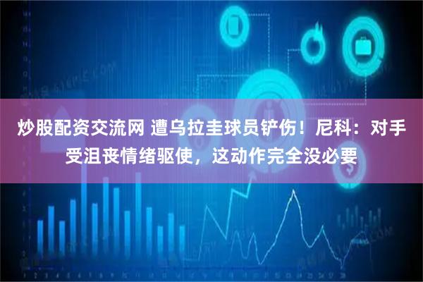 炒股配资交流网 遭乌拉圭球员铲伤!尼科:对手受沮丧情绪驱使,这动作完全没必要
