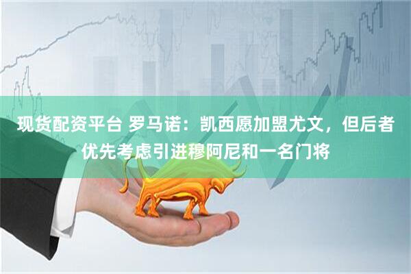 现货配资平台 罗马诺：凯西愿加盟尤文，但后者优先考虑引进穆阿尼和一名门将
