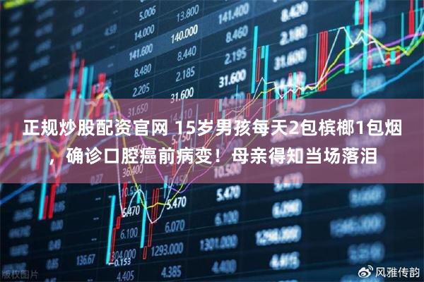 正规炒股配资官网 15岁男孩每天2包槟榔1包烟，确诊口腔癌前病变！母亲得知当场落泪