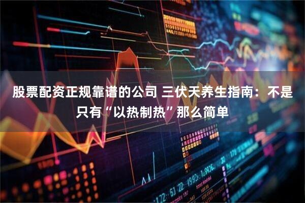 股票配资正规靠谱的公司 三伏天养生指南：不是只有“以热制热”那么简单