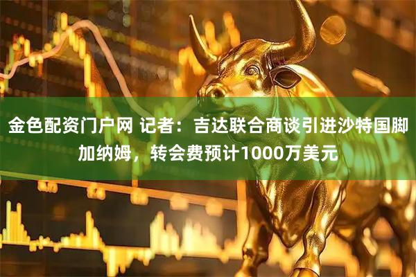 金色配资门户网 记者：吉达联合商谈引进沙特国脚加纳姆，转会费预计1000万美元