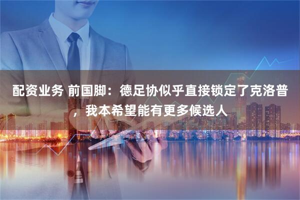 配资业务 前国脚：德足协似乎直接锁定了克洛普，我本希望能有更多候选人