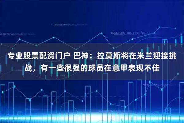 专业股票配资门户 巴神：拉莫斯将在米兰迎接挑战，有一些很强的球员在意甲表现不佳