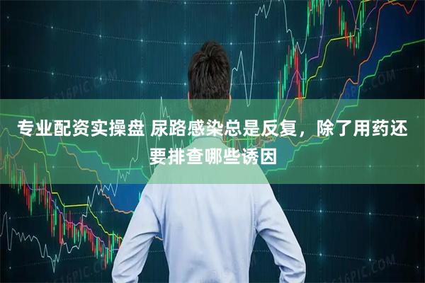 专业配资实操盘 尿路感染总是反复，除了用药还要排查哪些诱因