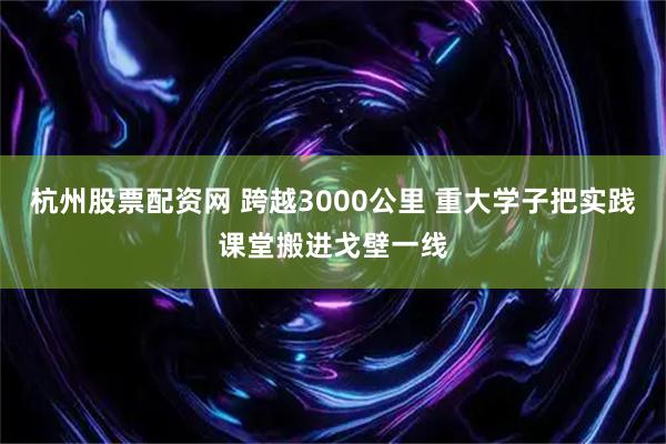 杭州股票配资网 跨越3000公里 重大学子把实践课堂搬进戈壁一线
