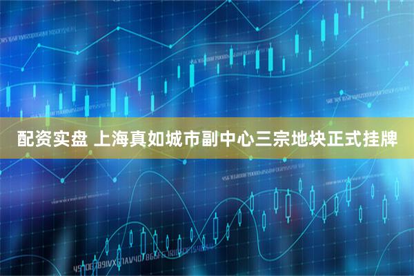配资实盘 上海真如城市副中心三宗地块正式挂牌