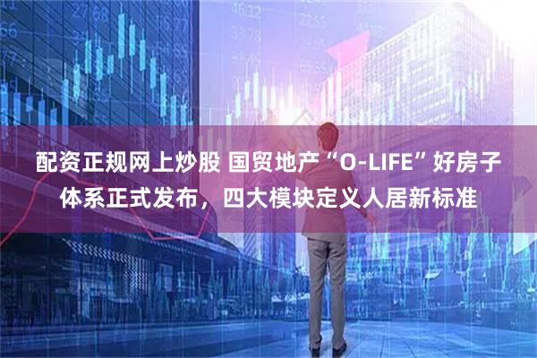 配资正规网上炒股 国贸地产“O-LIFE”好房子体系正式发布，四大模块定义人居新标准