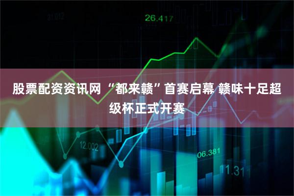 股票配资资讯网 “都来赣”首赛启幕 赣味十足超级杯正式开赛