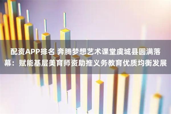 配资APP排名 奔腾梦想艺术课堂虞城县圆满落幕：赋能基层美育师资助推义务教育优质均衡发展